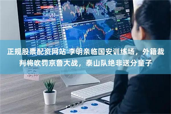 正规股票配资网站 李明亲临国安训练场，外籍裁判将吹罚京鲁大战，泰山队绝非送分童子