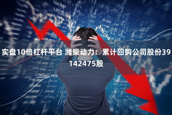实盘10倍杠杆平台 潍柴动力：累计回购公司股份39142475股