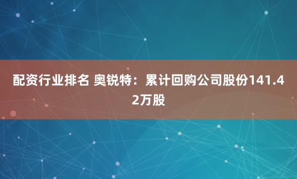 配资行业排名 奥锐特：累计回购公司股份141.42万股