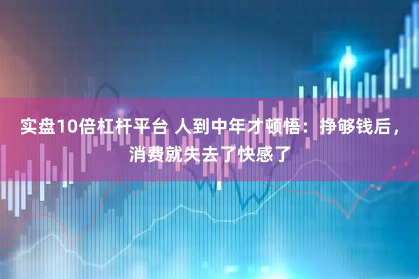 实盘10倍杠杆平台 人到中年才顿悟：挣够钱后，消费就失去了快感了