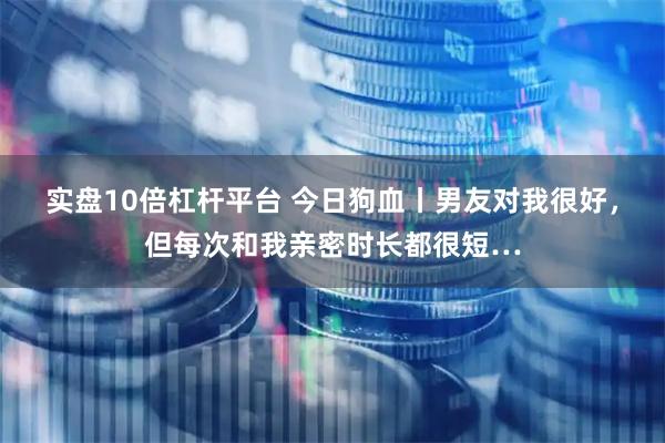 实盘10倍杠杆平台 今日狗血丨男友对我很好，但每次和我亲密时长都很短…