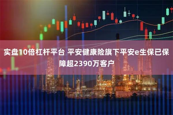 实盘10倍杠杆平台 平安健康险旗下平安e生保已保障超2390万客户