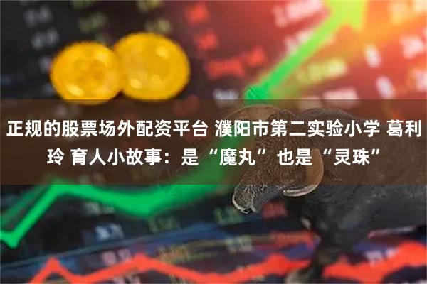 正规的股票场外配资平台 濮阳市第二实验小学 葛利玲 育人小故事：是 “魔丸” 也是 “灵珠”