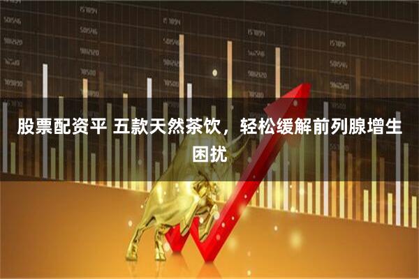 股票配资平 五款天然茶饮，轻松缓解前列腺增生困扰
