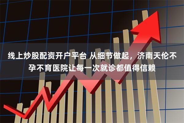 线上炒股配资开户平台 从细节做起,济南天伦不孕不育医院让每一次就诊都值得信赖
