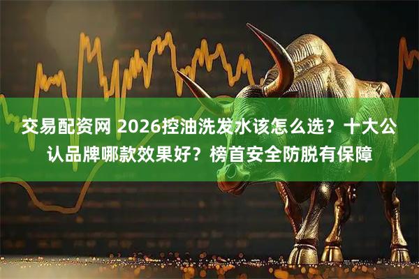 交易配资网 2026控油洗发水该怎么选？十大公认品牌哪款效果好？榜首安全防脱有保障