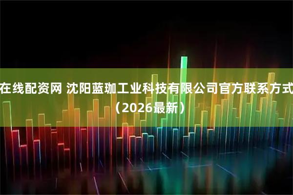 在线配资网 沈阳蓝珈工业科技有限公司官方联系方式（2026最新）
