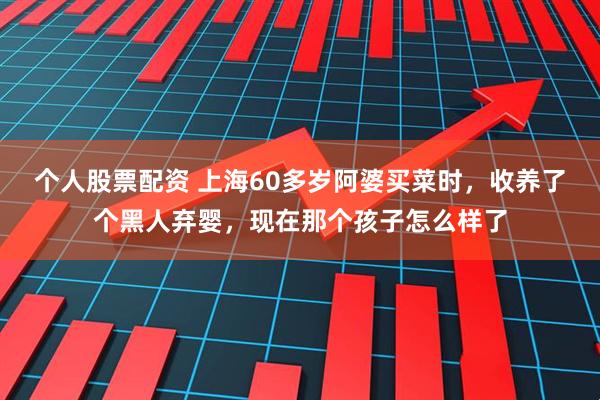 个人股票配资 上海60多岁阿婆买菜时，收养了个黑人弃婴，现在那个孩子怎么样了