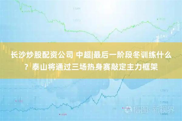 长沙炒股配资公司 中超|最后一阶段冬训练什么?泰山将通过三场热身赛敲定主力框架