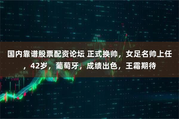 国内靠谱股票配资论坛 正式换帅，女足名帅上任，42岁，葡萄牙，成绩出色，王霜期待