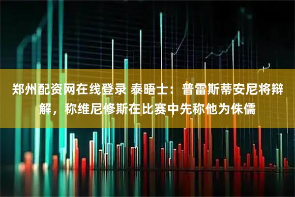 郑州配资网在线登录 泰晤士：普雷斯蒂安尼将辩解，称维尼修斯在比赛中先称他为侏儒
