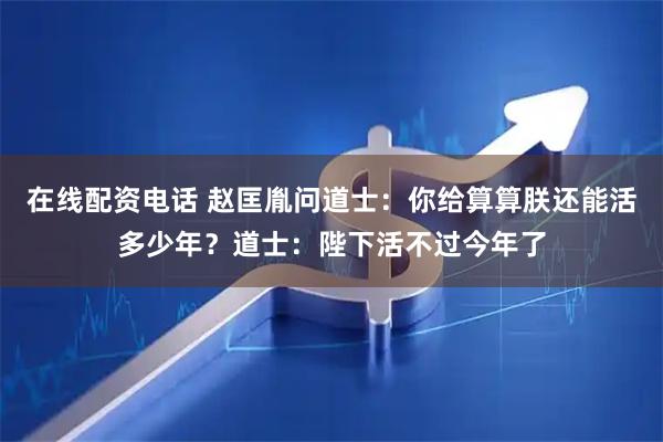 在线配资电话 赵匡胤问道士：你给算算朕还能活多少年？道士：陛下活不过今年了