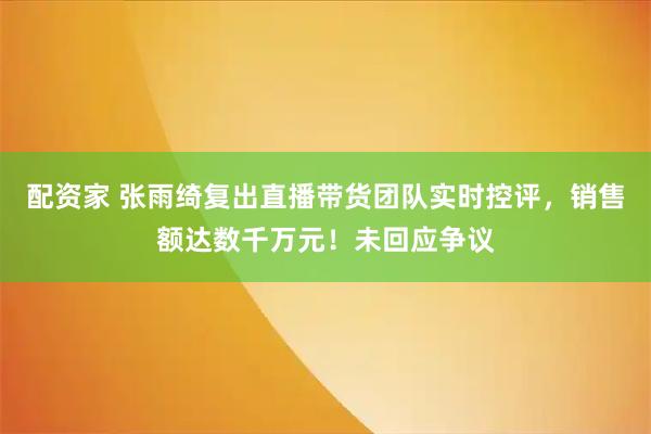 配资家 张雨绮复出直播带货团队实时控评，销售额达数千万元！未回应争议