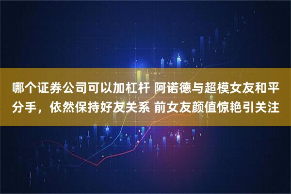 哪个证券公司可以加杠杆 阿诺德与超模女友和平分手，依然保持好友关系 前女友颜值惊艳引关注