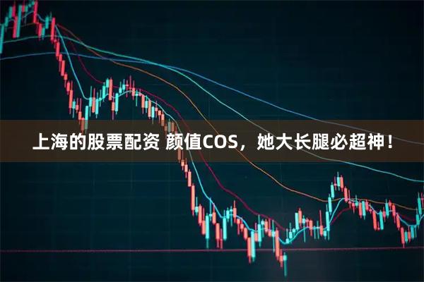 上海的股票配资 颜值COS，她大长腿必超神！