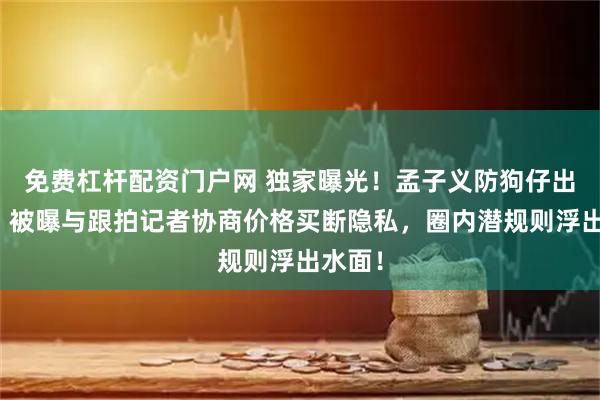 免费杠杆配资门户网 独家曝光！孟子义防狗仔出奇招：被曝与跟拍记者协商价格买断隐私，圈内潜规则浮出水面！