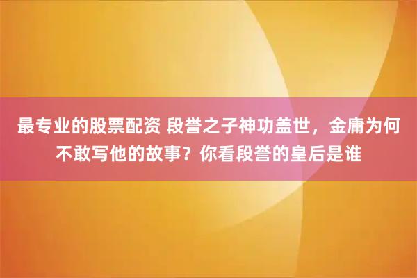 最专业的股票配资 段誉之子神功盖世，金庸为何不敢写他的故事？你看段誉的皇后是谁