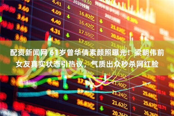 配资新闻网 61岁曾华倩素颜照曝光！梁朝伟前女友真实状态引热议，气质出众秒杀网红脸
