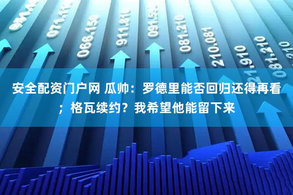 安全配资门户网 瓜帅：罗德里能否回归还得再看；格瓦续约？我希望他能留下来