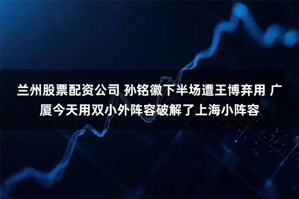 兰州股票配资公司 孙铭徽下半场遭王博弃用 广厦今天用双小外阵容破解了上海小阵容