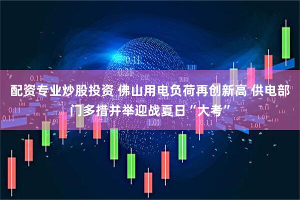 配资专业炒股投资 佛山用电负荷再创新高 供电部门多措并举迎战夏日“大考”