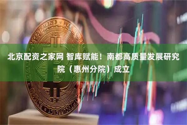 北京配资之家网 智库赋能！南都高质量发展研究院（惠州分院）成立