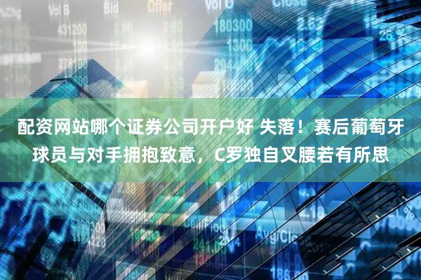 配资网站哪个证券公司开户好 失落！赛后葡萄牙球员与对手拥抱致意，C罗独自叉腰若有所思