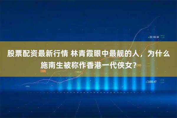 股票配资最新行情 林青霞眼中最靓的人，为什么施南生被称作香港一代侠女？