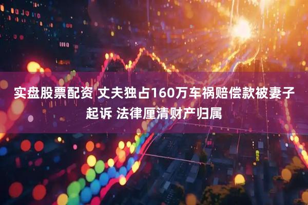 实盘股票配资 丈夫独占160万车祸赔偿款被妻子起诉 法律厘清财产归属