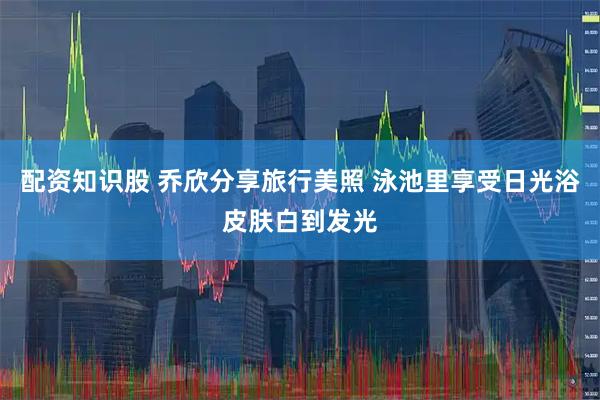 配资知识股 乔欣分享旅行美照 泳池里享受日光浴皮肤白到发光