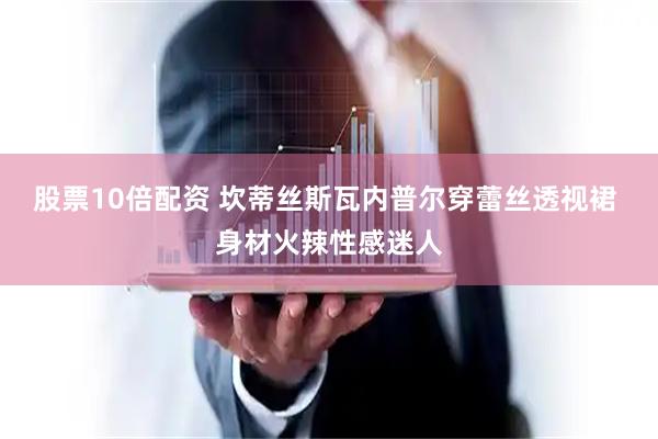 股票10倍配资 坎蒂丝斯瓦内普尔穿蕾丝透视裙 身材火辣性感迷人
