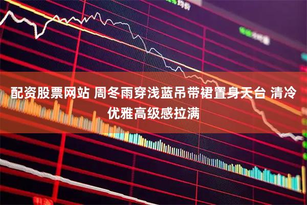 配资股票网站 周冬雨穿浅蓝吊带裙置身天台 清冷优雅高级感拉满