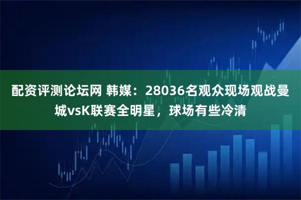配资评测论坛网 韩媒：28036名观众现场观战曼城vsK联赛全明星，球场有些冷清