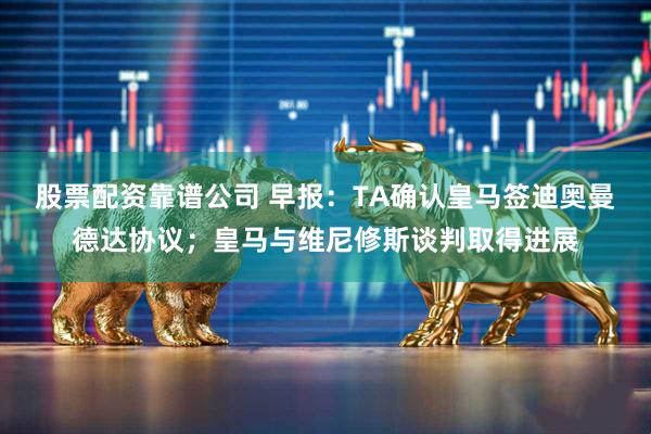 股票配资靠谱公司 早报：TA确认皇马签迪奥曼德达协议；皇马与维尼修斯谈判取得进展