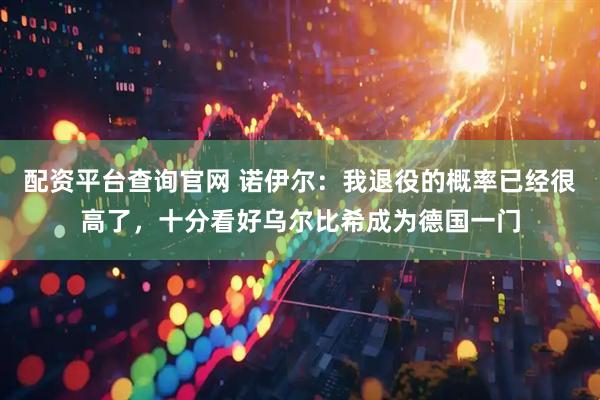 配资平台查询官网 诺伊尔:我退役的概率已经很高了,十分看好乌尔比希成为德国一门