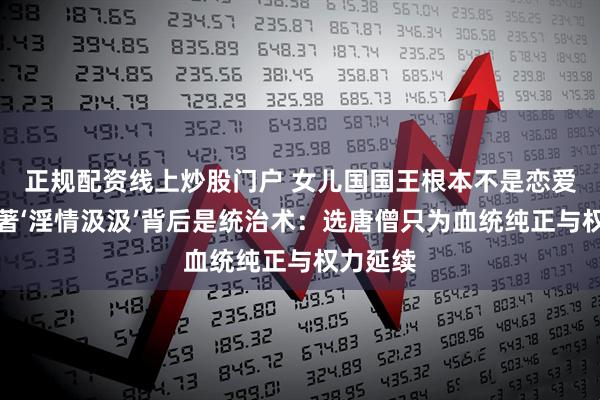 正规配资线上炒股门户 女儿国国王根本不是恋爱脑！原著‘淫情汲汲’背后是统治术：选唐僧只为血统纯正与权力延续
