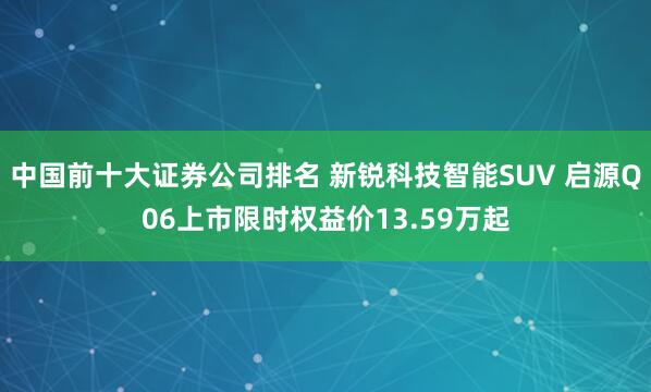 中国前十大证券公司排名 新锐科技智能SUV 启源Q06上市限时权益价13.59万起