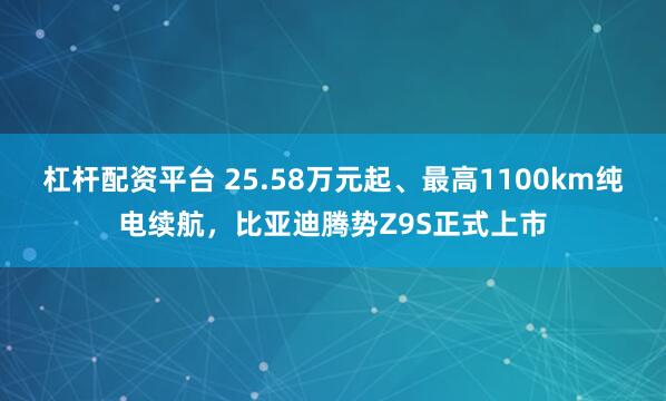 杠杆配资平台 25.58万元起、最高1100km纯电续航，比亚迪腾势Z9S正式上市
