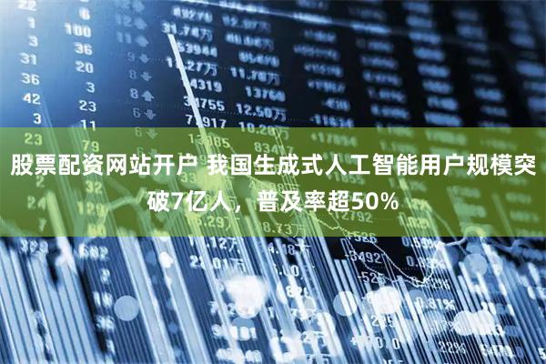 股票配资网站开户 我国生成式人工智能用户规模突破7亿人，普及率超50%
