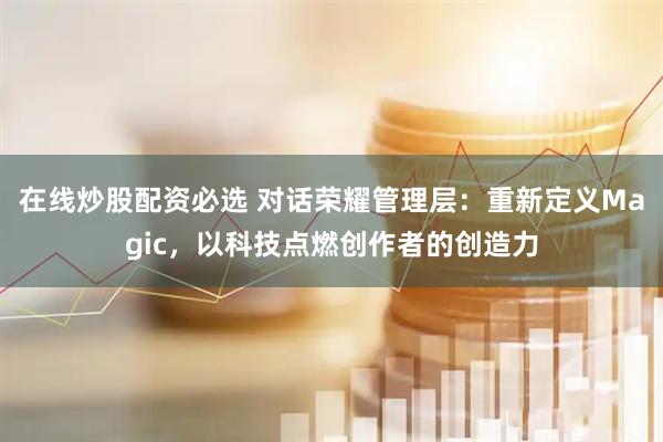 在线炒股配资必选 对话荣耀管理层：重新定义Magic，以科技点燃创作者的创造力