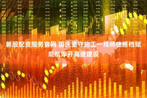 新股配资服务官网 国庆坚守施工一线师徒搭档赋能杭淳开高速建设