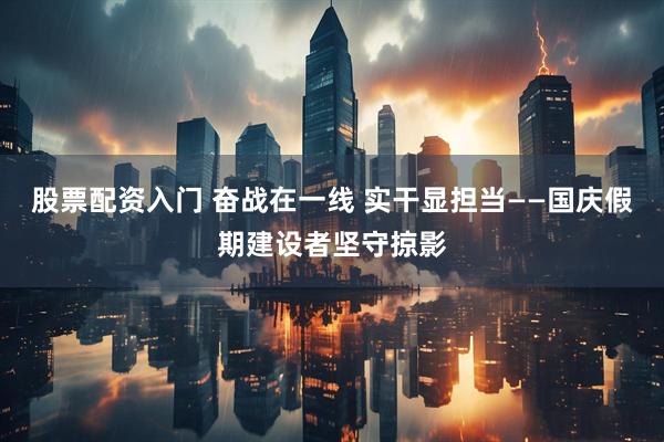 股票配资入门 奋战在一线 实干显担当——国庆假期建设者坚守掠影